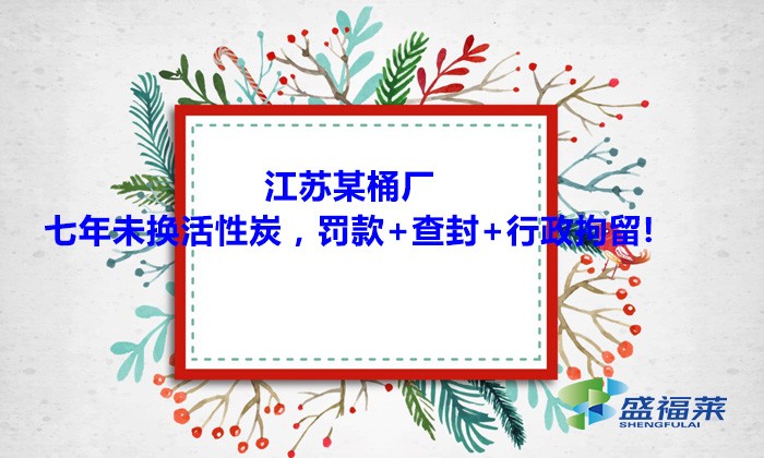 江蘇某桶廠七年未換活性炭，罰款+查封+行政拘留!大家引以為戒！